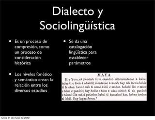 Dialecto y
                           Sociolingüística
      •    Es un proceso de       •   Se da una
           compresión, como           catalogación
           un proceso de              lingüística para
           consideración              establecer
           histórica                  parámetros

      •    Los niveles fonético
           y semántico crean la
           relación entre los
           diversos estudios




lunes 21 de mayo de 2012
 