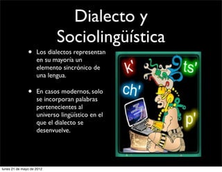 Dialecto y
                           Sociolingüística
               •    Los dialectos representan
                    en su mayoría un
                    elemento sincrónico de
                    una lengua.

               •    En casos modernos, solo
                    se incorporan palabras
                    pertenecientes al
                    universo lingüístico en el
                    que el dialecto se
                    desenvuelve.




lunes 21 de mayo de 2012
 
