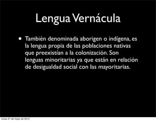 Lengua Vernácula
              • También denominada aborigen o indígena, es
                    la lengua propia de las poblaciones nativas
                    que preexistían a la colonización. Son
                    lenguas minoritarias ya que están en relación
                    de desigualdad social con las mayoritarias.




lunes 21 de mayo de 2012
 