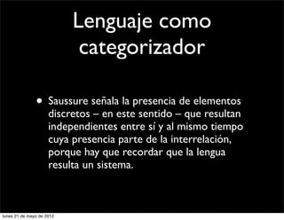 Lenguaje como
                            categorizador

               • Saussure señala la presencia de elementos
                     discretos – en este sentido – que resultan
                     independientes entre sí y al mismo tiempo
                     cuya presencia parte de la interrelación,
                     porque hay que recordar que la lengua
                     resulta un sistema.



lunes 21 de mayo de 2012
 