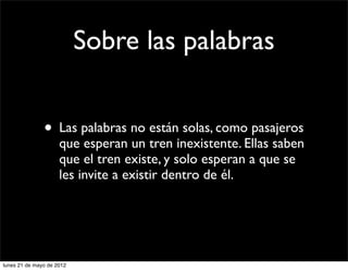 Sobre las palabras


               • Las palabras no están solas, como pasajeros
                     que esperan un tren inexistente. Ellas saben
                     que el tren existe, y solo esperan a que se
                     les invite a existir dentro de él.




lunes 21 de mayo de 2012
 