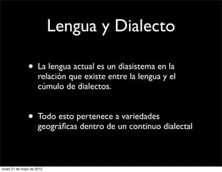 Lengua y Dialecto

               • La lengua actual es un diasistema en la
                     relación que existe entre la lengua y el
                     cúmulo de dialectos.


               • Todo esto pertenece a variedades
                     geográﬁcas dentro de un continuo dialectal



lunes 21 de mayo de 2012
 