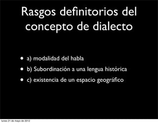 Rasgos deﬁnitorios del
                 concepto de dialecto

               • a) modalidad del habla
               • b) Subordinación a una lengua histórica
               • c) existencia de un espacio geográﬁco


lunes 21 de mayo de 2012
 