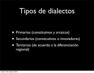 Tipos de dialectos

               • Primarios (constitutivos y arcaicos)
               • Secundarios (consecutivos o innovadores)
               • Terciarios (de acuerdo a la diferenciación
                     regional)




lunes 21 de mayo de 2012
 