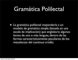 Gramática Polilectal

               • La gramática polilectal respondería a un
                     modelo de gramática simple (basada en una
                     escala de implicación) que englobaría algunos
                     lectos de una o más lenguas, dentro de las
                     formas característicamente peculiares de los
                     mesolectos del continuo criollo.




lunes 21 de mayo de 2012
 