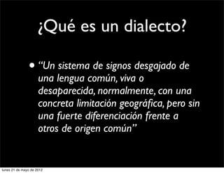 ¿Qué es un dialecto?

               • “Un sistema de signos desgajado de
                     una lengua común, viva o
                     desaparecida, normalmente, con una
                     concreta limitación geográﬁca, pero sin
                     una fuerte diferenciación frente a
                     otros de origen común”


lunes 21 de mayo de 2012
 