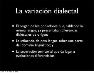 La variación dialectal
               • El origen de los pobladores que, hablando la
                     misma lengua, ya presentaban diferencias
                     dialectales de origen;
               • La inﬂuencia de otra lengua sobre una parte
                     del dominio lingüístico; y
               • La separación territorial que da lugar a
                     evoluciones diferenciadas



lunes 21 de mayo de 2012
 