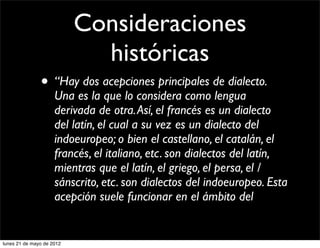 Consideraciones
                             históricas
               • “Hay dos acepciones principales de dialecto.
                     Una es la que lo considera como lengua
                     derivada de otra. Así, el francés es un dialecto
                     del latín, el cual a su vez es un dialecto del
                     indoeuropeo; o bien el castellano, el catalán, el
                     francés, el italiano, etc. son dialectos del latín,
                     mientras que el latín, el griego, el persa, el /
                     sánscrito, etc. son dialectos del indoeuropeo. Esta
                     acepción suele funcionar en el ámbito del


lunes 21 de mayo de 2012
 