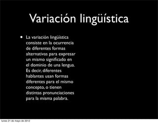 Variación lingüística
               •    La variación lingüística
                    consiste en la ocurrencia
                    de diferentes formas
                    alternativas para expresar
                    un mismo signiﬁcado en
                    el dominio de una lengua.
                    Es decir, diferentes
                    hablantes usan formas
                    diferentes para el mismo
                    concepto, o tienen
                    distintas pronunciaciones
                    para la misma palabra.



lunes 21 de mayo de 2012
 
