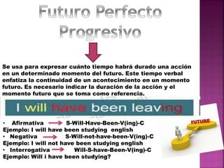 Se usa para expresar cuánto tiempo habrá durado una acción
en un determinado momento del futuro. Este tiempo verbal
enfatiza la continuidad de un acontecimiento en un momento
futuro. Es necesario indicar la duración de la acción y el
momento futuro que se toma como referencia.
• Afirmativa S-Will-Have-Been-V(ing)-C
Ejemplo: I will have been studying english
• Negativa S-Will-not-have-been-V(ing)-C
Ejemplo: I will not have been studying english
• Interrogativa Will-S-have-Been-V(ing)-C
Ejemplo: Will i have been studying?
 