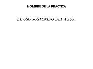 NOMBRE DE LA PRÁCTICA
EL USO SOSTENIDO DEL AGUA.
 