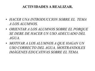 ACTIVIDADES A REALIZAR.
• HACER UNA INTRODUCCION SOBRE EL TEMA
A LOS ALUMNOS.
• ORIENTAR A LOS ALUMNOS SOBRE EL PORQUE
SE DEBE DE HACER UN USO ADECUADO DEL
AGUA.
• MOTIVAR A LOS ALUMNOS A QUE HAGAN UN
USO CORRECTO DEL AGUA, MOSTRANDOLES
IMÁGENES EDUCATIVAS SOBRE EL TEMA.
 