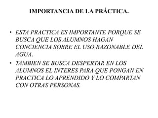 IMPORTANCIA DE LA PRÁCTICA.
• ESTA PRACTICA ES IMPORTANTE PORQUE SE
BUSCA QUE LOS ALUMNOS HAGAN
CONCIENCIA SOBRE EL USO RAZONABLE DEL
AGUA.
• TAMBIEN SE BUSCA DESPERTAR EN LOS
ALUMNOS EL INTERES PARA QUE PONGAN EN
PRACTICA LO APRENDIDO Y LO COMPARTAN
CON OTRAS PERSONAS.
 