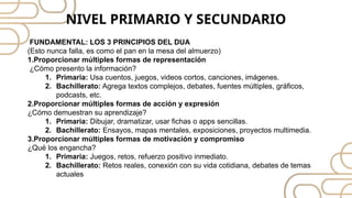 FUNDAMENTAL: LOS 3 PRINCIPIOS DEL DUA
(Esto nunca falla, es como el pan en la mesa del almuerzo)
1.Proporcionar múltiples formas de representación
¿Cómo presento la información?
1. Primaria: Usa cuentos, juegos, videos cortos, canciones, imágenes.
2. Bachillerato: Agrega textos complejos, debates, fuentes múltiples, gráficos,
podcasts, etc.
2.Proporcionar múltiples formas de acción y expresión
¿Cómo demuestran su aprendizaje?
1. Primaria: Dibujar, dramatizar, usar fichas o apps sencillas.
2. Bachillerato: Ensayos, mapas mentales, exposiciones, proyectos multimedia.
3.Proporcionar múltiples formas de motivación y compromiso
¿Qué los engancha?
1. Primaria: Juegos, retos, refuerzo positivo inmediato.
2. Bachillerato: Retos reales, conexión con su vida cotidiana, debates de temas
actuales
NIVEL PRIMARIO Y SECUNDARIO
 