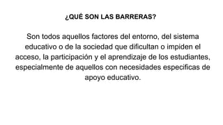 ¿QUÉ SON LAS BARRERAS?
Son todos aquellos factores del entorno, del sistema
educativo o de la sociedad que dificultan o impiden el
acceso, la participación y el aprendizaje de los estudiantes,
especialmente de aquellos con necesidades especificas de
apoyo educativo.
 