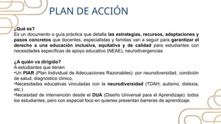 ¿Qué es?
Es un documento o guía práctica que detalla las estrategias, recursos, adaptaciones y
pasos concretos que docentes, especialistas y familias van a seguir para garantizar el
derecho a una educación inclusiva, equitativa y de calidad para estudiantes con
necesidades específicas de apoyo educativo (NEAE), neurodivergencias
¿A quién va dirigido?
A estudiantes que tienen:
•Un PIAR (Plan Individual de Adecuaciones Razonables): por neurodiversidad, condición
de salud, diagnóstico clínico.
•Necesidades educativas vinculadas con la neurodiversidad (TDAH, autismo, dislexia,
etc.)
•Necesidad de intervención desde el DUA (Diseño Universal para el Aprendizaje): todos
los estudiantes, pero con especial foco en quienes presentan barreras de aprendizaje.
PLAN DE ACCIÓN
 