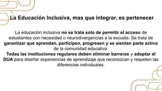 La educación inclusiva no se trata solo de permitir el acceso de
estudiantes con necesidad o neurodivergencias a la escuela. Se trata de
garantizar que aprendan, participen, progresen y se sientan parte activa
de la comunidad educativa.
Todas las instituciones regulares deben eliminar barreras y adoptar el
DUA para diseñar experiencias de aprendizaje que reconozcan y respeten las
diferencias individuales.
La Educación Inclusiva, mas que integrar, es pertenecer
 