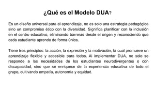 ¿Qué es el Modelo DUA?
Es un diseño universal para el aprendizaje, no es solo una estrategia pedagógica
sino un compromiso ético con la diversidad. Significa planificar con la inclusión
en el centro educativo, eliminando barreras desde el origen y reconociendo que
cada estudiante aprende de forma única.
Tiene tres principios: la acción, la expresión y la motivación, la cual promueve un
aprendizaje flexible y accesible para todos. Al implementar DUA, no solo se
responde a las necesidades de los estudiantes neurodivergentes o con
discapacidad, sino que se enriquece de la experiencia educativa de todo el
grupo, cultivando empatía, autonomía y equidad.
 