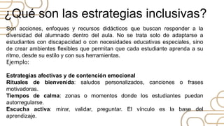 Son acciones, enfoques y recursos didácticos que buscan responder a la
diversidad del alumnado dentro del aula. No se trata solo de adaptarse a
estudiantes con discapacidad o con necesidades educativas especiales, sino
de crear ambientes flexibles que permitan que cada estudiante aprenda a su
ritmo, desde su estilo y con sus herramientas.
Ejemplo:
Estrategias afectivas y de contención emocional
Rituales de bienvenida: saludos personalizados, canciones o frases
motivadoras.
Tiempos de calma: zonas o momentos donde los estudiantes puedan
autorregularse.
Escucha activa: mirar, validar, preguntar. El vínculo es la base del
aprendizaje.
¿Qué son las estrategias inclusivas?
 