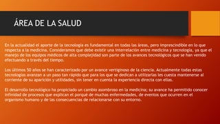 ÁREA DE LA SALUD
En la actualidad el aporte de la tecnología es fundamental en todas las áreas, pero imprescindible en lo que
respecta a la medicina. Consideramos que debe existir una interrelación entre medicina y tecnología, ya que el
manejo de los equipos médicos de alta complejidad son parte de los avances tecnológicos que se han venido
efectuando a través del tiempo.
Los últimos 50 años se han caracterizado por un avance vertiginoso de la ciencia. Actualmente todas estas
tecnologías avanzan a un paso tan rápido que para los que se dedican a utilizarlas les cuesta mantenerse al
corriente de su aparición y utilidades, sin tener en cuenta la experiencia directa con ellas.
El desarrollo tecnológico ha propiciado un cambio asombroso en la medicina; su avance ha permitido conocer
infinidad de procesos que explican el porqué de muchas enfermedades, de eventos que ocurren en el
organismo humano y de las consecuencias de relacionarse con su entorno.
 