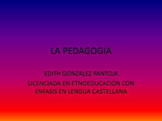 EDITH GONZALEZ PANTOJA
LICENCIADA EN ETNOEDUCACION CON
ENFASIS EN LENGUA CASTELLANA
LA PEDAGOGIA
 