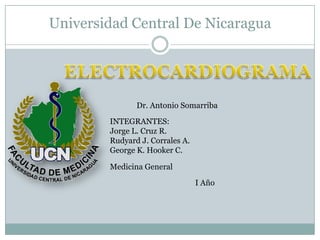 Universidad Central De Nicaragua ELECTROCARDIOGRAMA Dr. Antonio Somarriba INTEGRANTES: Jorge L. Cruz R. Rudyard J. Corrales A. George K. Hooker C. Medicina General I Año 