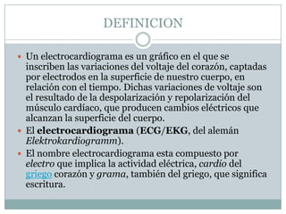 DEFINICIONUn electrocardiograma es un gráfico en el que se inscriben las variaciones del voltaje del corazón, captadas por electrodos en la superficie de nuestro cuerpo, en relación con el tiempo. Dichas variaciones de voltaje son el resultado de la despolarización y repolarización del músculo cardíaco, que producen cambios eléctricos que alcanzan la superficie del cuerpo. El electrocardiograma (ECG/EKG, del alemán Elektrokardiogramm).El nombre electrocardiograma esta compuesto por electro que implica la actividad eléctrica, cardio del griego corazón y grama, también del griego, que significa escritura.