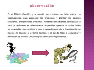 En el Método Científico y la solución de problema, se debe realizar         la
observaciones, para reconocer los problemas y plantear las posibles
soluciones, analizando los problemas, y trazando lineamientos para realizar la
toma de decisiones, se deben evaluar las posibles hipótesis las cuales deben
ser evaluadas, esto ayudara a que el procedimiento de la investigación se
maneje de acuerdo a la forma pautada y se pueda llegar a comprobar y
demostrar las técnicas utilizadas para la solución de problemas.
 