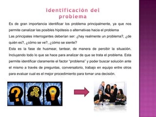 Es de gran importancia identificar los problema principalmente, ya que nos
permite canalizar las posibles hipótesis o alternativas hacia el problema
Las principales interrogantes deberían ser: ¿hay realmente un problema?, ¿de
quién es?, ¿cómo se ve?, ¿cómo se siente?
Esta es la fase de husmear, tantear, de manera de percibir la situación.
Incluyendo todo lo que se hace para analizar de que se trata el problema. Esta
permite identificar claramente el factor “problema” y poder buscar solución ante
el mismo a través de preguntas, conversatorio, trabajo en equipo entre otros
para evaluar cual es el mejor procedimiento para tomar una decisión.
 