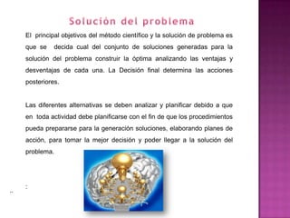 El principal objetivos del método científico y la solución de problema es
     que se    decida cual del conjunto de soluciones generadas para la
     solución del problema construir la óptima analizando las ventajas y
     desventajas de cada una. La Decisión final determina las acciones
     posteriores.


     Las diferentes alternativas se deben analizar y planificar debido a que
     en toda actividad debe planificarse con el fin de que los procedimientos
     pueda prepararse para la generación soluciones, elaborando planes de
     acción, para tomar la mejor decisión y poder llegar a la solución del
     problema.




     :
..
 