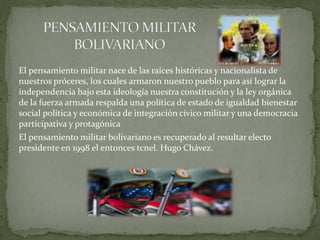 El pensamiento militar nace de las raíces históricas y nacionalista de
nuestros próceres, los cuales armaron nuestro pueblo para así lograr la
independencia bajo esta ideología nuestra constitución y la ley orgánica
de la fuerza armada respalda una política de estado de igualdad bienestar
social política y económica de integración cívico militar y una democracia
participativa y protagónica
El pensamiento militar bolivariano es recuperado al resultar electo
presidente en 1998 el entonces tcnel. Hugo Chávez.
 