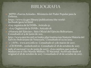  MPPD «Fuerza Armada». Ministerio del Poder Popular para la
Defensa.
 https://www.cia.gov/library/publications/the-world-
factbook/geos/ve.html
 «Ley orgánica de la FANB». Artículo 51.
 «Ley Orgánica de la FANB». Articulo 18.
 «Historia del Ejército». Sitio Oficial del Ejército Bolivariano.
Consultado el 9 de junio de 2011.
 http://www.ejercito.mil.ve/index.php/institucion/historia Historia del
Ejército Bolivariano de Venezuela. Consultado el 10/10/2012
 « | AVN». www.avn.info.ve. Consultado el 3 de marzo de 2017.
 «CEOFANB». ceofanb.mil.ve. Consultado el 18 de octubre de 2017.
 web, el nacional (20 de junio de 2017). «Los cambios que realizó
Maduro en el Alto Mando Militar». El Nacional. Archivado desde el
original el 18 de octubre de 2017. Consultado el 18 de octubre de 2017.
 