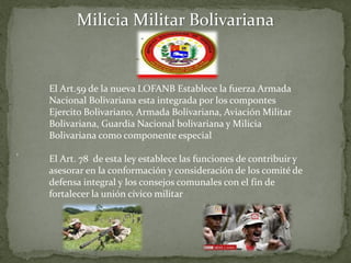 Milicia Militar Bolivariana
El Art.59 de la nueva LOFANB Establece la fuerza Armada
Nacional Bolivariana esta integrada por los compontes
Ejercito Bolivariano, Armada Bolivariana, Aviación Militar
Bolivariana, Guardia Nacional bolivariana y Milicia
Bolivariana como componente especial
El Art. 78 de esta ley establece las funciones de contribuir y
asesorar en la conformación y consideración de los comité de
defensa integral y los consejos comunales con el fin de
fortalecer la unión cívico militar
 