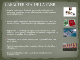  Basada en jerarquía de cargos, de tipo piramidal con una
cadena de mando, en la que cada instancia manda, supervisa y
controla la inferior.
 Existen reglas escritas que regulan y especifican las tareas de
cada individuo y de cada unidad que integra la organización
 El personal se entrena para especializarse en ejecutar tareas
indicada, dado que es la forma más eficiente de cumplir con las
misiones que deben llevar adelante.
 Se crea una estructura de recompensas y promoción con base
en el mérito.
 Sus integrantes desarrollan vocación, a demás de, disciplina y
abnegación
 Sus pilares fundamentales son la disciplina obediencia y
subordinación
 