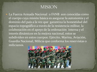  La Fuerza Armada Nacional o FANB son conocidas como
el cuerpo cuya misión básica es asegurar la autonomía y el
dominio del país a la vez que garantiza la honestidad del
espacio topográfico a través de la resistencia militar, la
colaboración en el apoyo de la ordenación interna y el
interés dinámicos en la mejora nacional, estos se
subdividen en estos cuerpos: Ejército, Marina, Aviación,
Guardia Nacional, Milicia que conforma los reservistas o
milicianos.
 
