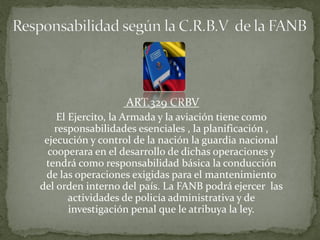 ART.329 CRBV
El Ejercito, la Armada y la aviación tiene como
responsabilidades esenciales , la planificación ,
ejecución y control de la nación la guardia nacional
cooperara en el desarrollo de dichas operaciones y
tendrá como responsabilidad básica la conducción
de las operaciones exigidas para el mantenimiento
del orden interno del país. La FANB podrá ejercer las
actividades de policía administrativa y de
investigación penal que le atribuya la ley.
 