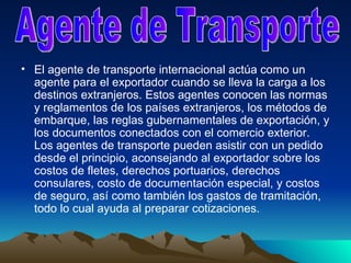 El agente de transporte internacional actúa como un agente para el exportador cuando se lleva la carga a los destinos extranjeros. Estos agentes conocen las normas y reglamentos de los países extranjeros, los métodos de embarque, las reglas gubernamentales de exportación, y los documentos conectados con el comercio exterior. Los agentes de transporte pueden asistir con un pedido desde el principio, aconsejando al exportador sobre los costos de fletes, derechos portuarios, derechos consulares, costo de documentación especial, y costos de seguro, así como también los gastos de tramitación, todo lo cual ayuda al preparar cotizaciones.  Agente de Transporte 