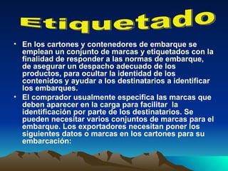 En los cartones y contenedores de embarque se emplean un conjunto de marcas y etiquetados con la finalidad de responder a las normas de embarque, de asegurar un despacho adecuado de los productos, para ocultar la identidad de los contenidos y ayudar a los destinatarios a identificar los embarques.  El comprador usualmente especifica las marcas que deben aparecer en la carga para facilitar  la identificación por parte de los destinatarios. Se pueden necesitar varios conjuntos de marcas para el embarque. Los exportadores necesitan poner los siguientes datos o marcas en los cartones para su embarcación: Etiquetado 