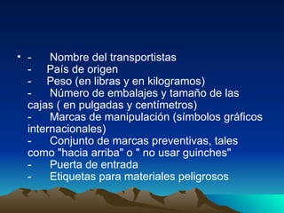 -      Nombre del transportistas -     País de origen -     Peso (en libras y en kilogramos)  -      Número de embalajes y tamaño de las cajas ( en pulgadas y centímetros)  -      Marcas de manipulación (símbolos gráficos internacionales)  -      Conjunto de marcas preventivas, tales como "hacia arriba" o " no usar guinches"  -      Puerta de entrada  -      Etiquetas para materiales peligrosos  