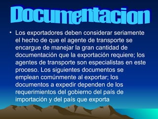 Los exportadores deben considerar seriamente el hecho de que el agente de transporte se encargue de manejar la gran cantidad de documentación que la exportación requiere; los agentes de transporte son especialistas en este proceso. Los siguientes documentos se emplean comúnmente al exportar; los documentos a expedir dependen de los requerimientos del gobierno del país de importación y del país que exporta  Documentacion 