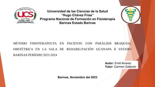 MÉTODO FISIOTERAPEUTA EN PACIENTE CON PARÁLISIS BRAQUIAL
OBSTÉTRICA EN LA SALA DE REHABILITACIÓN GUANAPA II ESTADO
BARINAS PERÍODO 2023-2024
Universidad de las Ciencias de la Salud
“Hugo Chávez Frías”
Programa Nacional de Formación en Fisioterapia
Barinas Estado Barinas
Autor: Emili Alvarez
Tutor: Carmen Gallardo
Barinas, Noviembre del 2023
 