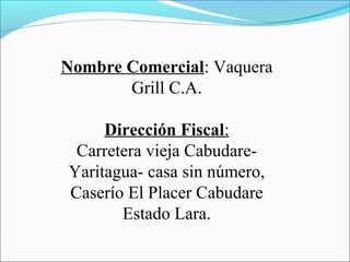Nombre Comercial: Vaquera
       Grill C.A.

     Dirección Fiscal:
 Carretera vieja Cabudare-
Yaritagua- casa sin número,
Caserío El Placer Cabudare
       Estado Lara.
 
