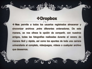 Dropbox
 Nos permite a todos los usuarios registrados almacenar y
sincronizar archivos ,entre diferentes ordenadores. De esta
manera, se nos ofrece la opción de compartir, con nuestros
amigos, todas las fotografías realizadas durante el verano de
manera fácil y rápida, así como los apuntes de toda una carrera
universitaria al completo, videojuegos, vídeos o cualquier archivo
que deseemos.
 