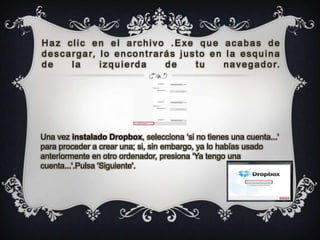 Haz clic en el archivo .Exe que acabas de
d e s c a r g a r, l o e n c o n t r a r á s j u s t o e n l a e s q u i n a
de        la       izquierda             de        tu     n a v e g a d o r.




Una vez instalado Dropbox, selecciona „si no tienes una cuenta...'
para proceder a crear una; si, sin embargo, ya lo habías usado
anteriormente en otro ordenador, presiona 'Ya tengo una
cuenta...'.Pulsa 'Siguiente'.
 