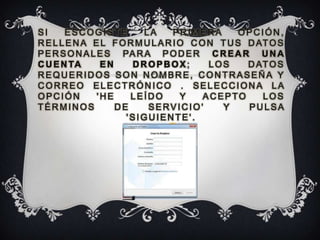 SI     ESCOGISTE          LA      PRIMERA       OPCIÓN,
R E L L E N A E L F O R M U L A R I O C O N T U S D AT O S
P E R S O N A L E S PA R A P O D E R C R E A R U N A
C U E N TA       EN    DROPBOX;           LOS     D AT O S
REQUERIDOS SON NOMBRE, CONTRASEÑA Y
CORREO ELECTRÓNICO . SELECCIONA LA
OPCIÓN          'HE    LEÍDO        Y    ACEPTO      LOS
TÉRMINOS            DE     SERVICIO'         Y    PULSA
                      'SIGUIENTE'.
 