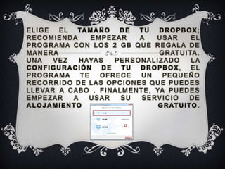 ELIGE      EL   TA M A Ñ O      DE     TU     DROPBOX;
RECOMIENDA          EMPEZAR            A     USAR         EL
PROGRAMA CON LOS 2 GB QUE REGALA DE
MANERA                                        G R AT U I TA .
UNA       VEZ    H AYA S     PERSONALIZADO                LA
CONFIGURACIÓN           DE      TU     DROPBOX,           EL
PROGRAMA         TE    OFRECE           UN     PEQUEÑO
RECORRIDO DE LAS OPCIONES QUE PUEDES
L L E VA R A C A B O . F I N A L M E N T E , YA P U E D E S
EMPEZAR        A    USAR        SU      SERVICIO          DE
ALOJAMIENTO                                   G R AT U I T O .
 