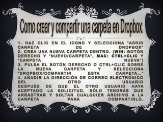 1. HAZ CLIC EN EL ICONO Y SELECCIONA “ABRIR
C A R P E TA                        DE                      DROPBOX”
2 . C R E A U N A N U E VA C A R P E TA D E N T R O . ( W I N : B O T Ó N
D E R E C H O Y “ N U E V O / C A R P E TA ” , M A C : C T R L + C L I C Y
“ C A R P E TA                                                 N U E VA ” )
3. PULSA EL BOTÓN DERECHO O CTRL+CLIC SOBRE
LA          N U E VA         C A R P E TA        Y       SELECCIONA
“ D R O P B O X / C O M PA R T I R         E S TA         C A R P E TA … ”
4. AÑADIR LA DIRECCIÓN DE CORREO ELECTRÓNICO
DEL                             OTRO                          USUARIO
DESPUÉS            DE    QUE       EL     OTRO     USUARIO          H A YA
A C E P TA D O L A S O L I C I T U D , S Ó L O T E N D R Á S Q U E
A R R A S T R A R Y S O LTA R C U A L Q U I E R A R C H I V O A L A
C A R P E TA                    PA R A                C O M PA R T I R L O .
 