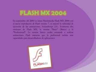 FLASH MX 2004
En septiembre del 2003 se lanzo Macromedia Flash MX 2004 con
el nuevo reproductor de Flash versión 7, se mejoró la velocidad de
ejecución de las animaciones, ActionScript 2.0... Existieron dos
versiones de Flash MX, la versión "Basic" (Básica) y la
"Professional". La versión básica estaba orientada a realizar
animaciones Flash mientras que la profesional incluía más
capacidades para desarrolladores de aplicaciones
 