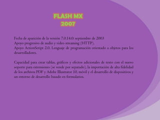 FLASH MX
                             2007

Fecha de aparición de la versión 7.0.14.0: septiembre de 2003
Apoyo progresivo de audio y video streaming (HTTP).
Apoyo ActionScript 2.0, Lenguaje de programación orientado a objetos para los
desarrolladores.

Capacidad para crear tablas, gráficos y efectos adicionales de texto con el nuevo
soporte para extensiones (se vende por separado), la importación de alta fidelidad
de los archivos PDF y Adobe Illustrator 10, móvil y el desarrollo de dispositivos y
un entorno de desarrollo basado en formularios.
 