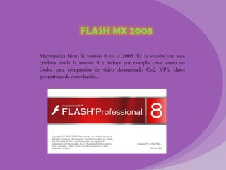 FLASH MX 2008

Macromedia lanzo la versión 8 en el 2005. Es la versión con más
cambios desde la versión 5 e incluye por ejemplo cosas como un
Codec para compresión de video denominado On2 VP6, clases
geométricas de convolución...
 